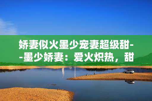 娇妻似火墨少宠妻超级甜--墨少娇妻：爱火炽热，甜蜜满溢