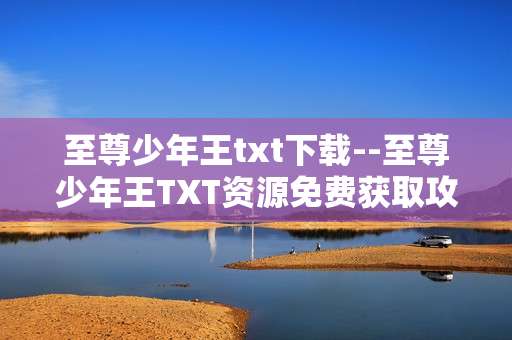 至尊少年王txt下载--至尊少年王TXT资源免费获取攻略
