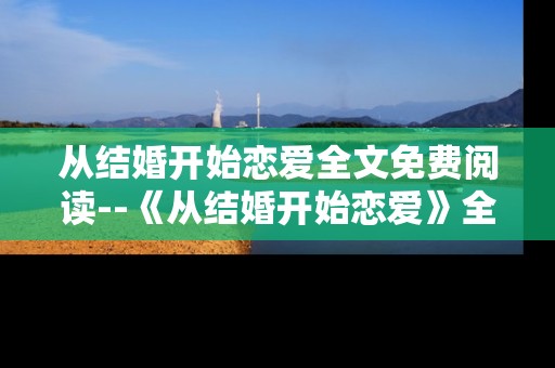 从结婚开始恋爱全文免费阅读--《从结婚开始恋爱》全文免费阅读攻略
