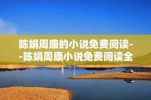 陈娟周康的小说免费阅读--陈娟周康小说免费阅读全攻略