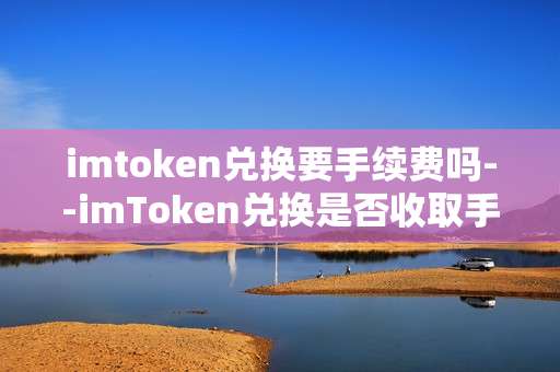 imtoken兑换要手续费吗--imToken兑换是否收取手续费？