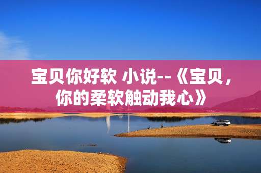 宝贝你好软 小说--《宝贝，你的柔软触动我心》