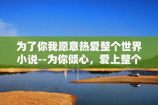 为了你我愿意热爱整个世界小说--为你倾心，爱上整个世界的奇幻之旅