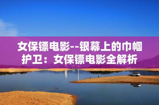 女保镖电影--银幕上的巾帼护卫：女保镖电影全解析