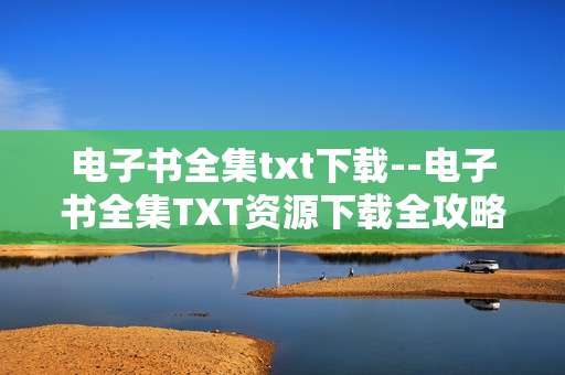 电子书全集txt下载--电子书全集TXT资源下载全攻略