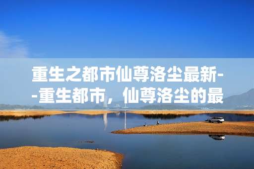 重生之都市仙尊洛尘最新--重生都市，仙尊洛尘的最新风云