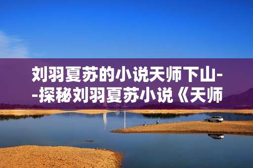 刘羽夏苏的小说天师下山--探秘刘羽夏苏小说《天师下山》奇幻世界