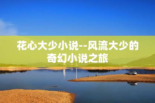 花心大少小说--风流大少的奇幻小说之旅