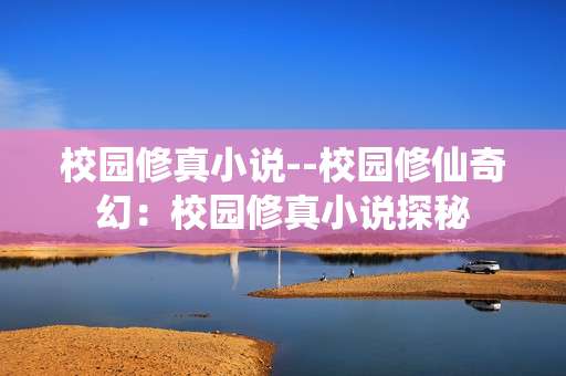校园修真小说--校园修仙奇幻：校园修真小说探秘