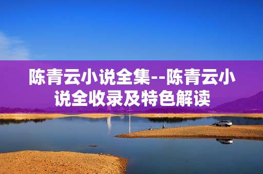 陈青云小说全集--陈青云小说全收录及特色解读