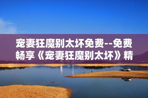 宠妻狂魔别太坏免费--免费畅享《宠妻狂魔别太坏》精彩
