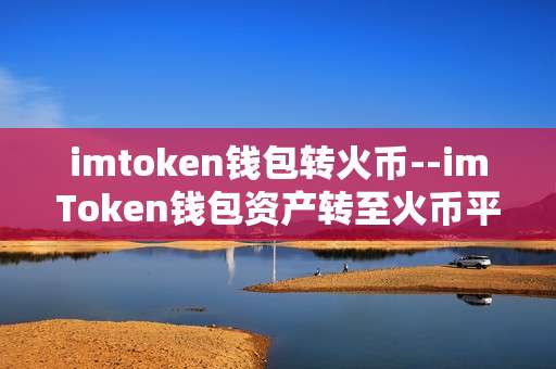 imtoken钱包转火币--imToken钱包资产转至火币平台全流程解析