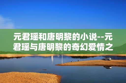 元君瑶和唐明黎的小说--元君瑶与唐明黎的奇幻爱情之旅