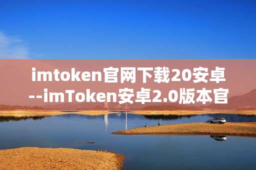 imtoken官网下载20安卓--imToken安卓2.0版本官网下载指南