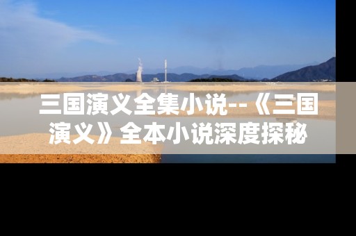 三国演义全集小说--《三国演义》全本小说深度探秘
