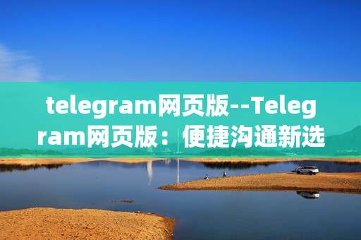 telegram网页版--Telegram网页版：便捷沟通新选择