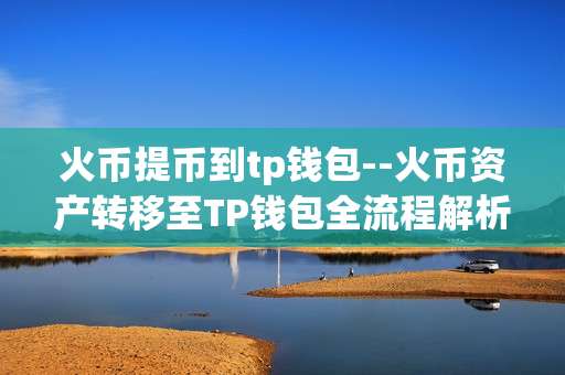 火币提币到tp钱包--火币资产转移至TP钱包全流程解析