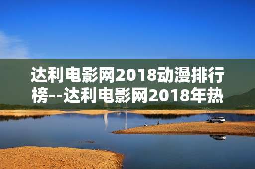 达利电影网2018动漫排行榜--达利电影网2018年热门动漫排行榜揭秘