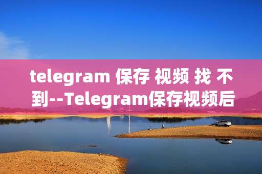 telegram 保存 视频 找 不 到--Telegram保存视频后找不到怎么办