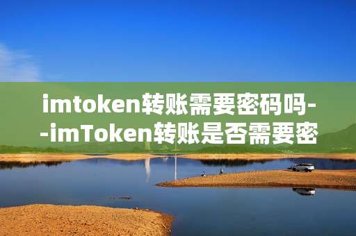imtoken转账需要密码吗--imToken转账是否需要密码？