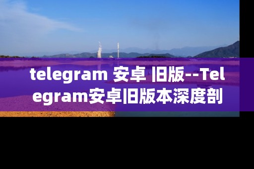 telegram 安卓 旧版--Telegram安卓旧版本深度剖析