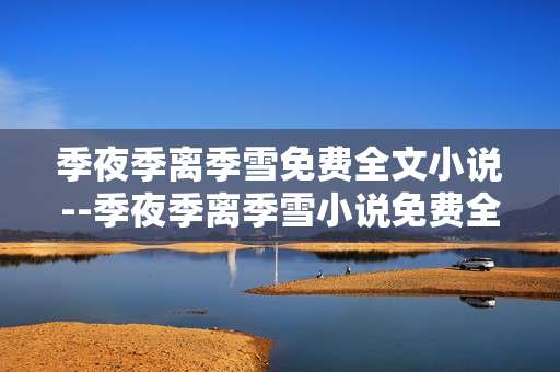 季夜季离季雪免费全文小说--季夜季离季雪小说免费全文探秘