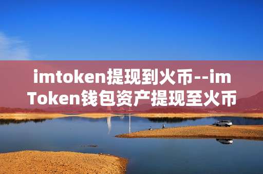 imtoken提现到火币--imToken钱包资产提现至火币交易所全流程