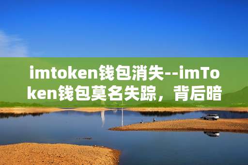 imtoken钱包消失--imToken钱包莫名失踪，背后暗藏玄机