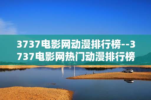 3737电影网动漫排行榜--3737电影网热门动漫排行榜揭秘