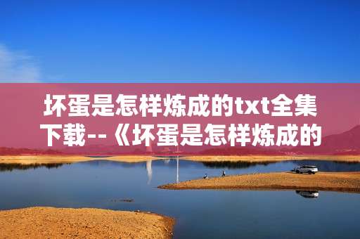 坏蛋是怎样炼成的txt全集下载--《坏蛋是怎样炼成的》TXT全集便捷下载攻略