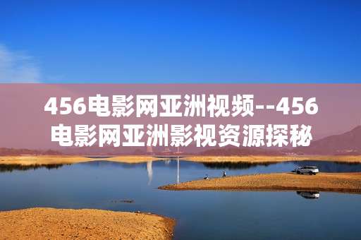 456电影网亚洲视频--456电影网亚洲影视资源探秘