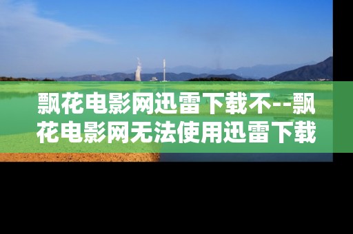 飘花电影网迅雷下载不--飘花电影网无法使用迅雷下载原因剖析