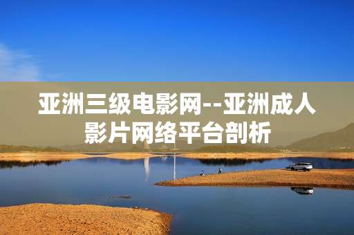 亚洲三级电影网--亚洲成人影片网络平台剖析