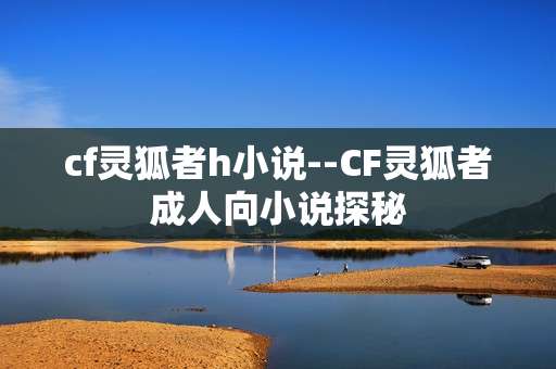 cf灵狐者h小说--CF灵狐者成人向小说探秘