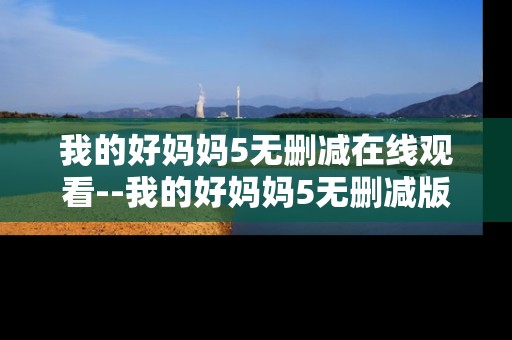 我的好妈妈5无删减在线观看--我的好妈妈5无删减版在线观看全解析