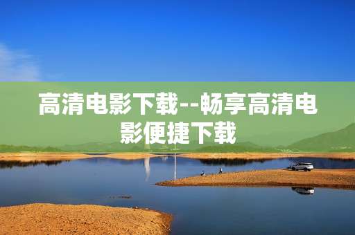 高清电影下载--畅享高清电影便捷下载