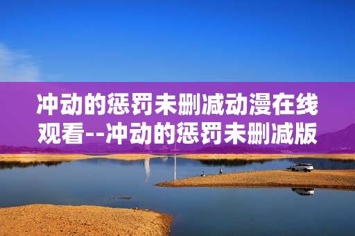 冲动的惩罚未删减动漫在线观看--冲动的惩罚未删减版动漫在线观看全解析