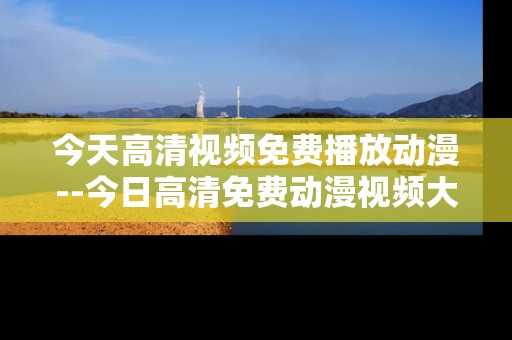 今天高清视频免费播放动漫--今日高清免费动漫视频大放送