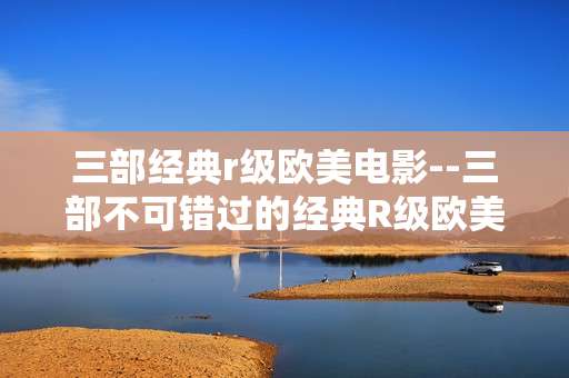 三部经典r级欧美电影--三部不可错过的经典R级欧美电影