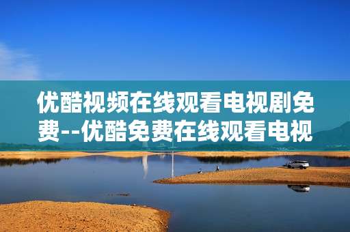 优酷视频在线观看电视剧免费--优酷免费在线观看电视剧全攻略 优酷视频在线观看电视剧免费--优酷免费在线观看电视剧全攻略