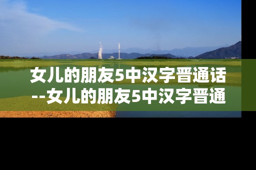 女儿的朋友5中汉字晋通话--女儿的朋友5中汉字晋通话深度剖析 女儿的朋友5中汉字晋通话--女儿的朋友5中汉字晋通话深度剖析