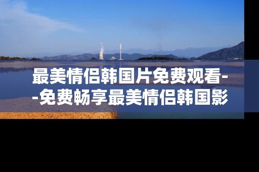 最美情侣韩国片免费观看--免费畅享最美情侣韩国影片 最美情侣韩国片免费观看--免费畅享最美情侣韩国影片