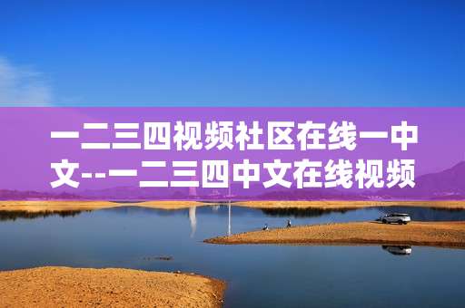 一二三四视频社区在线一中文--一二三四中文在线视频社区深度剖析 一二三四视频社区在线一中文--一二三四中文在线视频社区深度剖析