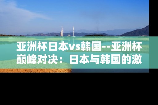 亚洲杯日本vs韩国--亚洲杯巅峰对决:日本与韩国的激情碰撞 亚洲杯日本vs韩国--亚洲杯巅峰对决:日本与韩国的激情碰撞