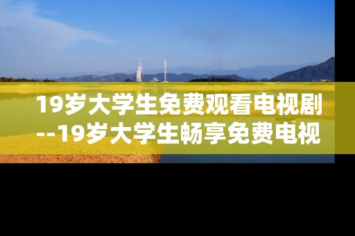 19岁大学生免费观看电视剧--19岁大学生畅享免费电视剧攻略 19岁大学生免费观看电视剧--19岁大学生畅享免费电视剧攻略