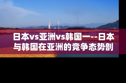 日本vs亚洲vs韩国一--日本与韩国在亚洲的竞争态势剖析