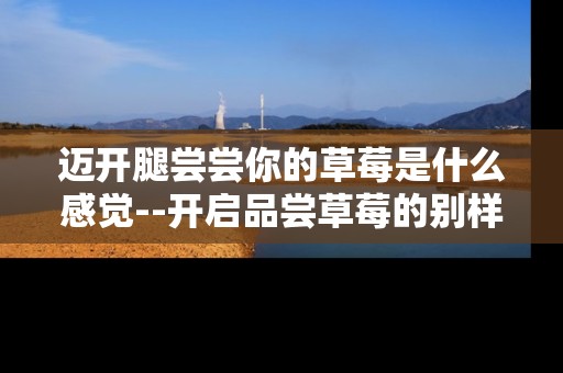 迈开腿尝尝你的草莓是什么感觉--开启品尝草莓的别样体验