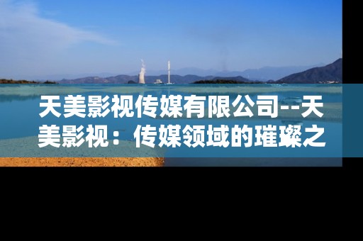 天美影视传媒有限公司--天美影视:传媒领域的璀璨之星 天美影视传媒有限公司--天美影视:传媒领域的璀璨之星