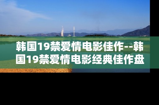 韩国19禁爱情电影佳作--韩国19禁爱情电影经典佳作盘点