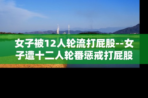 女子被12人轮流打屁股--女子遭十二人轮番惩戒打屁股事件剖析 女子被12人轮流打屁股--女子遭十二人轮番惩戒打屁股事件剖析